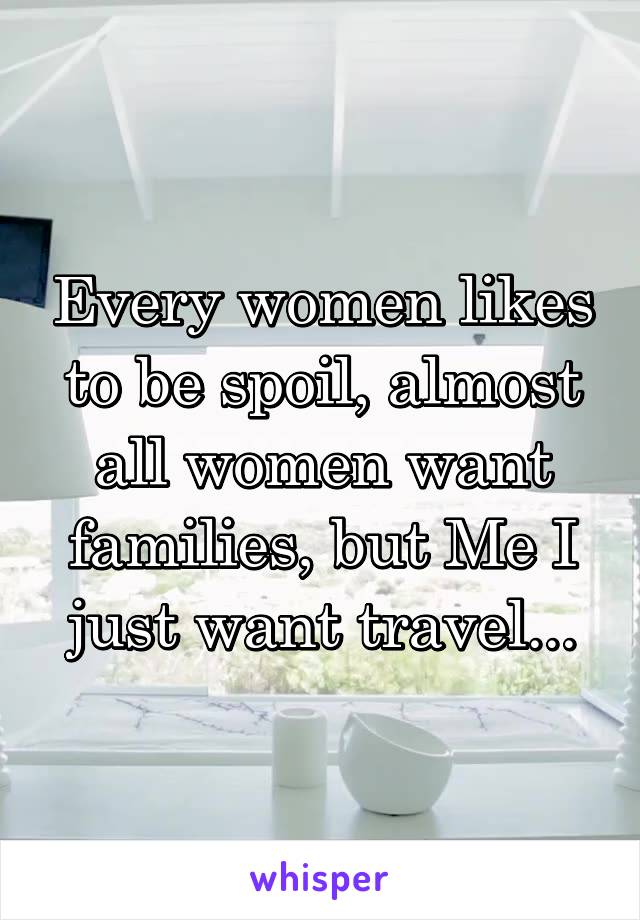 Every women likes to be spoil, almost all women want families, but Me I just want travel...