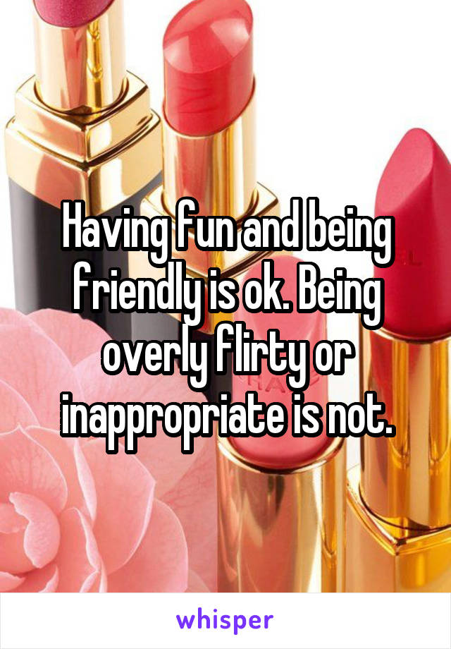 Having fun and being friendly is ok. Being overly flirty or inappropriate is not.