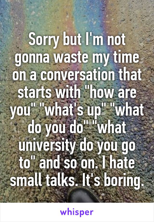 Sorry but I'm not gonna waste my time on a conversation that starts with "how are you" "what's up" "what do you do" "what university do you go to" and so on. I hate small talks. It's boring.