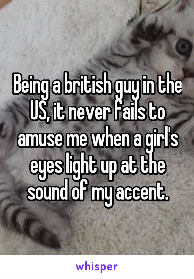 Being a british guy in the US, it never fails to amuse me when a girl's eyes light up at the sound of my accent.
