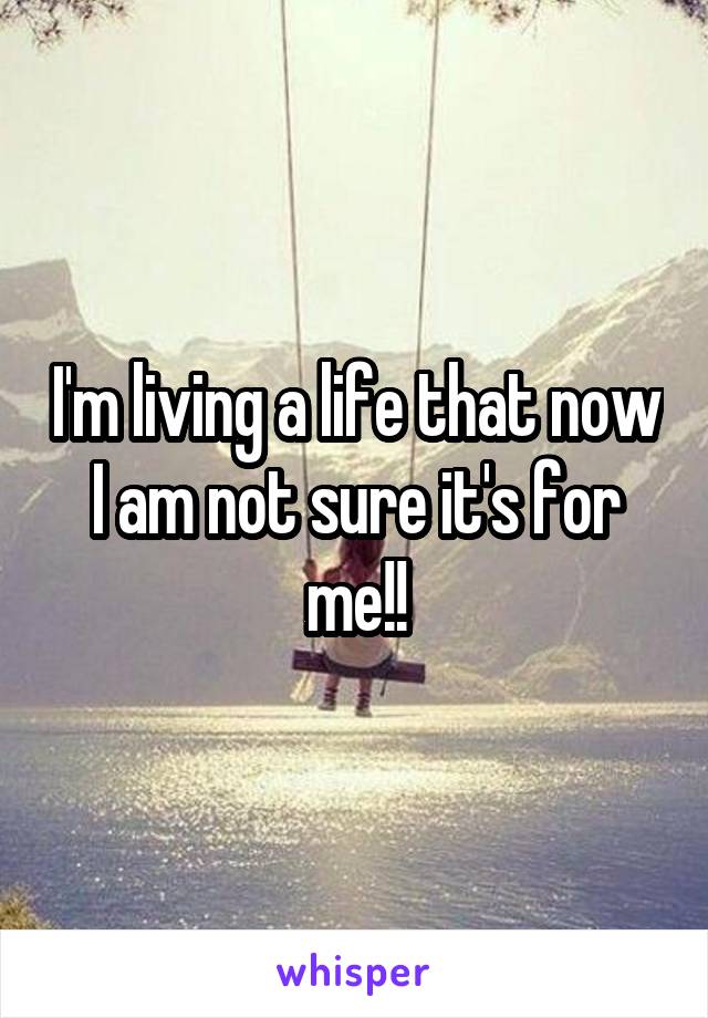 I'm living a life that now I am not sure it's for me!!