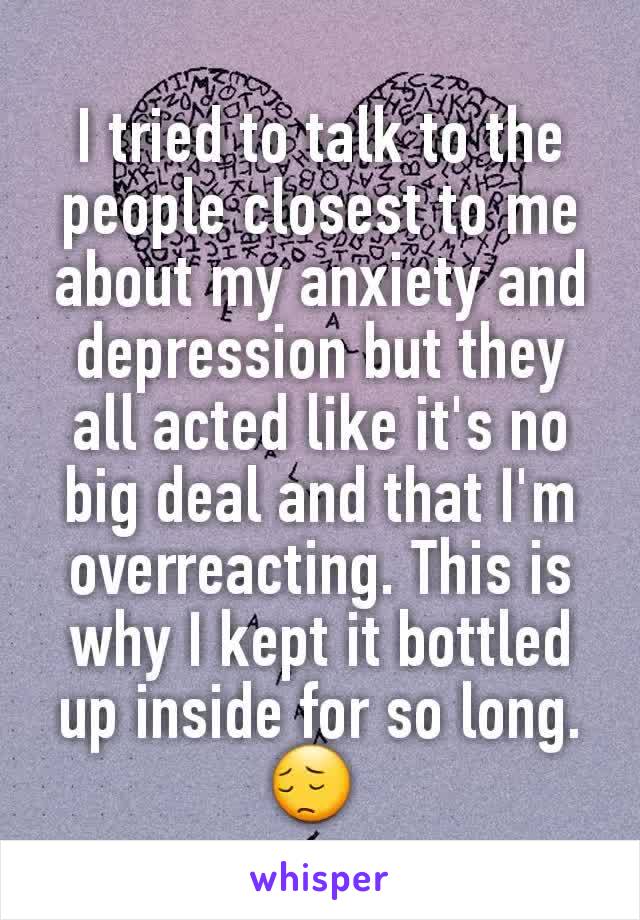 I tried to talk to the people closest to me about my anxiety and depression but they all acted like it's no big deal and that I'm overreacting. This is why I kept it bottled up inside for so long. 😔 
