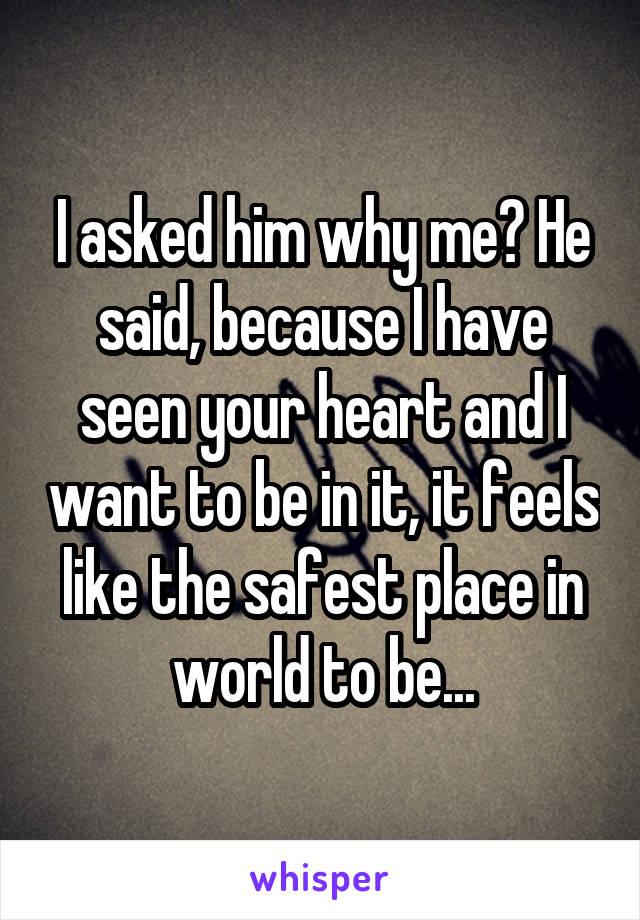 I asked him why me? He said, because I have seen your heart and I want to be in it, it feels like the safest place in world to be...