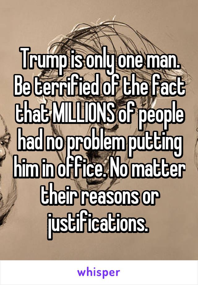 Trump is only one man. Be terrified of the fact that MILLIONS of people had no problem putting him in office. No matter their reasons or justifications. 