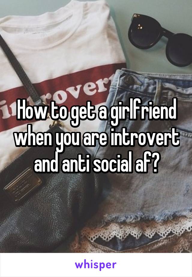 How to get a girlfriend when you are introvert and anti social af?