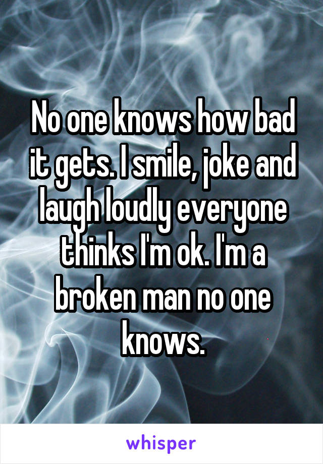 No one knows how bad it gets. I smile, joke and laugh loudly everyone thinks I'm ok. I'm a broken man no one knows.