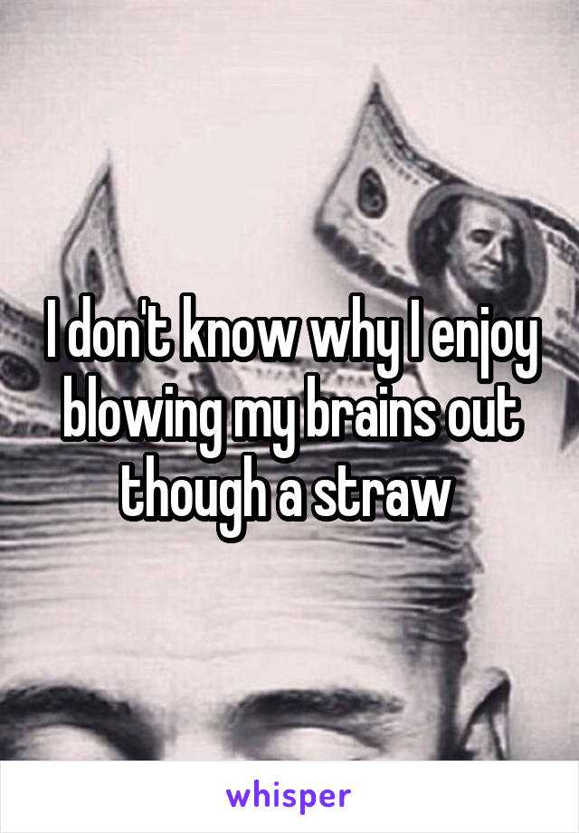 I don't know why I enjoy blowing my brains out though a straw 