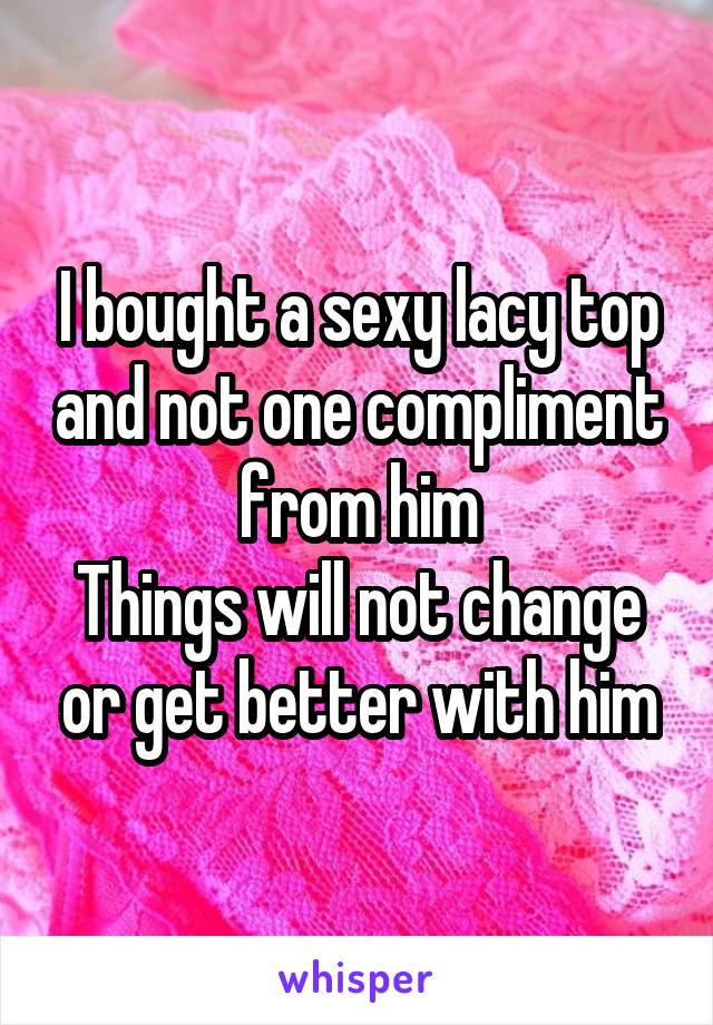 I bought a sexy lacy top and not one compliment from him
Things will not change or get better with him
