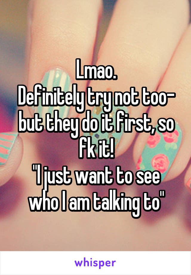 Lmao.
Definitely try not too- but they do it first, so fk it!
"I just want to see who I am talking to"