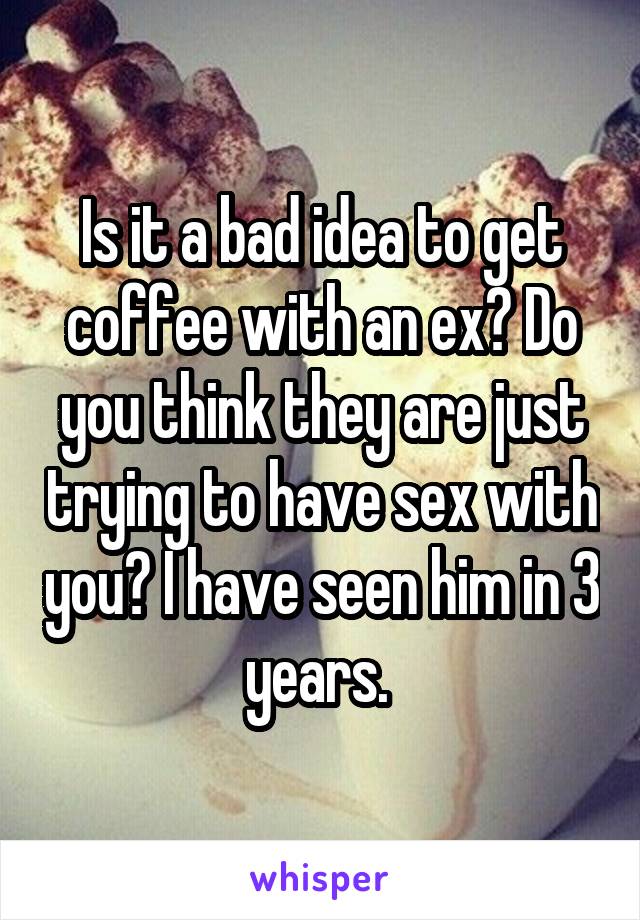 Is it a bad idea to get coffee with an ex? Do you think they are just trying to have sex with you? I have seen him in 3 years. 