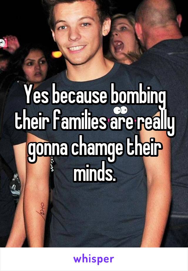 Yes because bombing their families are really gonna chamge their minds.