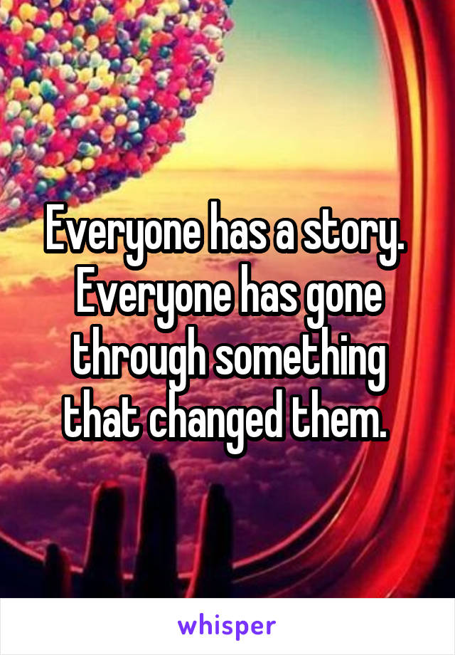 Everyone has a story. 
Everyone has gone through something that changed them. 