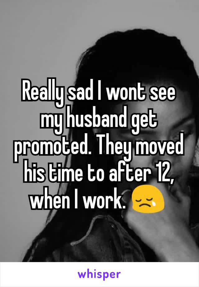 Really sad I wont see my husband get promoted. They moved his time to after 12, when I work. 😢 