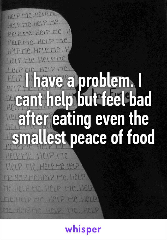 I have a problem. I cant help but feel bad after eating even the smallest peace of food

