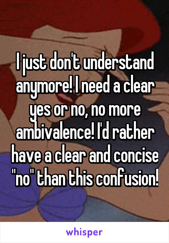 I just don't understand anymore! I need a clear yes or no, no more ambivalence! I'd rather have a clear and concise "no" than this confusion!