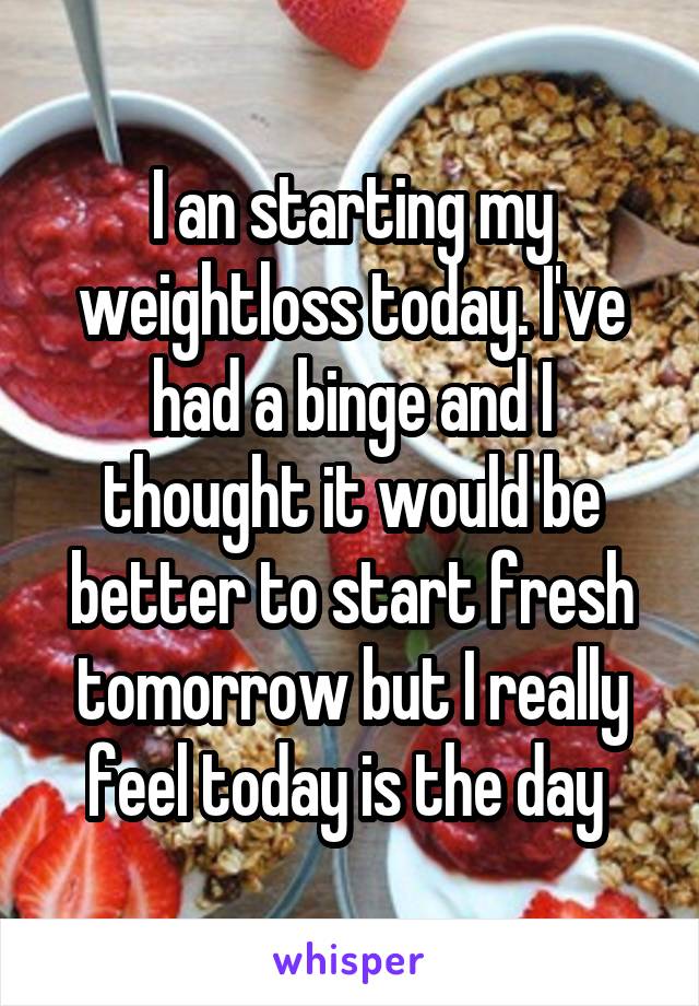 I an starting my weightloss today. I've had a binge and I thought it would be better to start fresh tomorrow but I really feel today is the day 