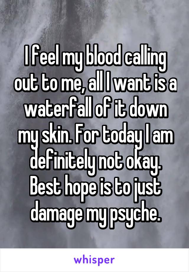I feel my blood calling out to me, all I want is a waterfall of it down my skin. For today I am definitely not okay. Best hope is to just damage my psyche.