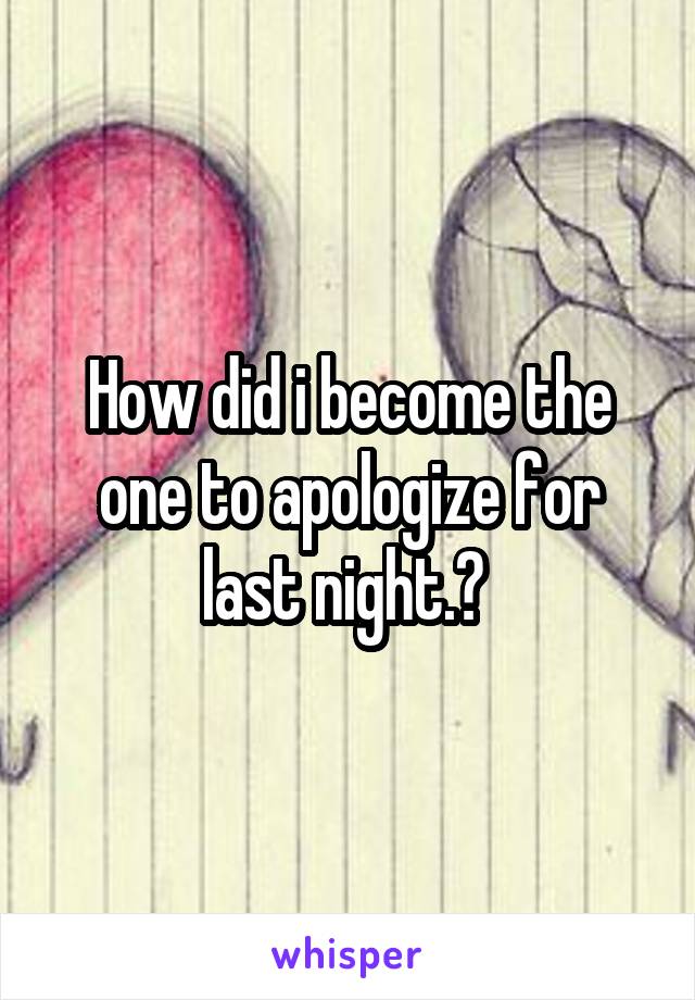 How did i become the one to apologize for last night.? 