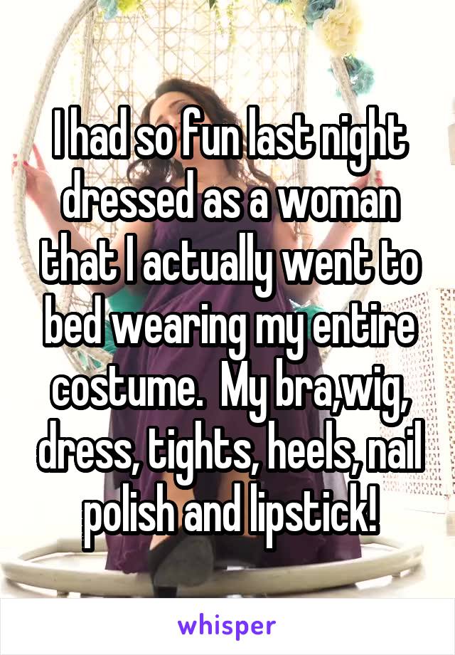 I had so fun last night dressed as a woman that I actually went to bed wearing my entire costume.  My bra,wig, dress, tights, heels, nail polish and lipstick!