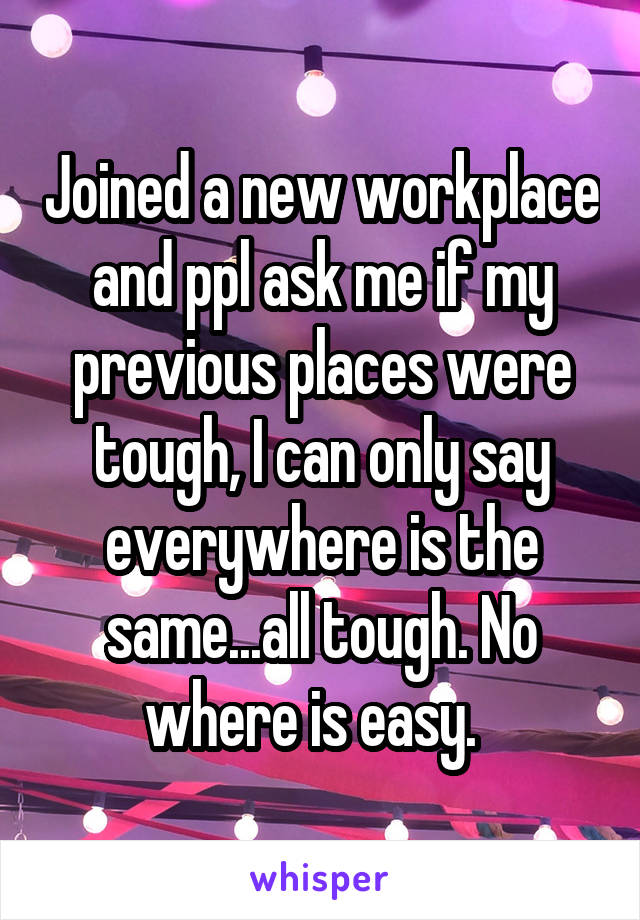 Joined a new workplace and ppl ask me if my previous places were tough, I can only say everywhere is the same...all tough. No where is easy.  