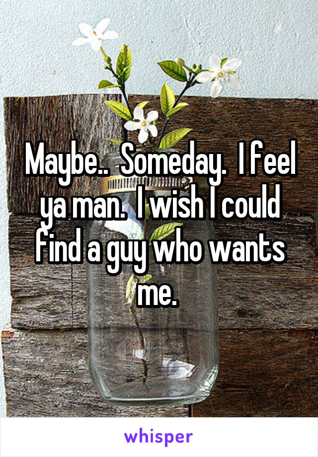 Maybe..  Someday.  I feel ya man.  I wish I could find a guy who wants me. 