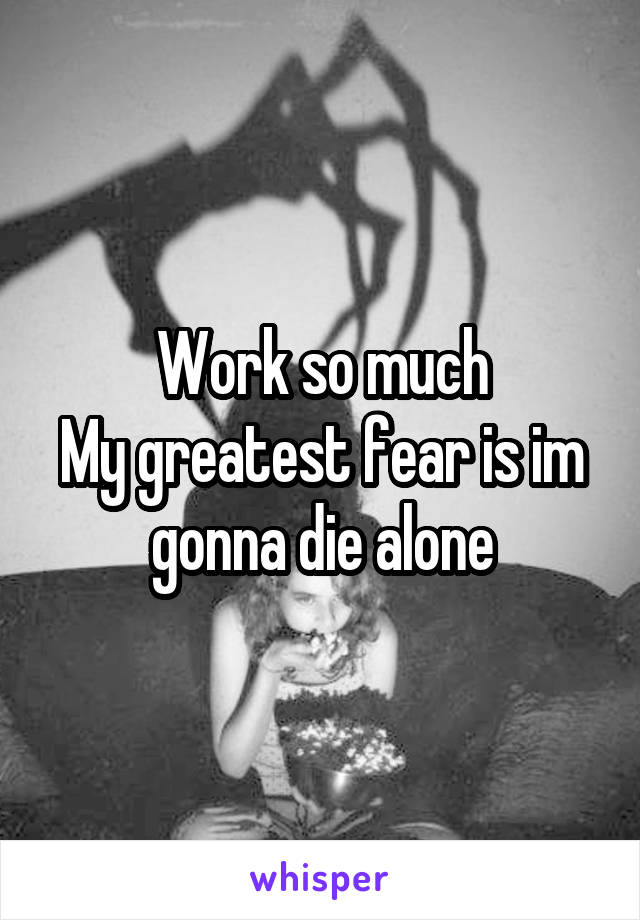 Work so much
My greatest fear is im gonna die alone