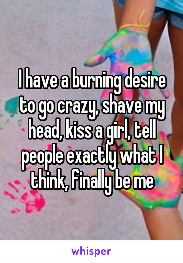 I have a burning desire to go crazy, shave my head, kiss a girl, tell people exactly what I think, finally be me