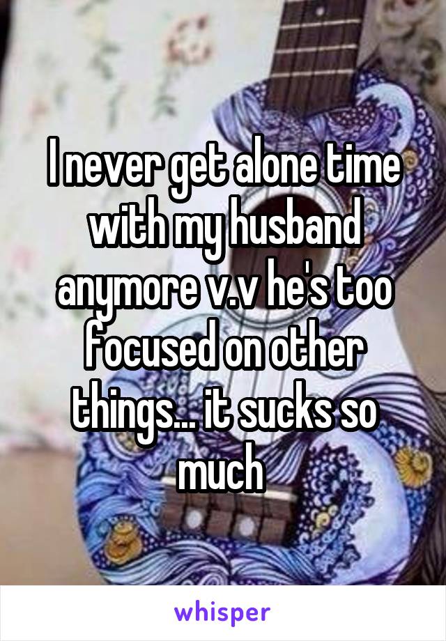 I never get alone time with my husband anymore v.v he's too focused on other things... it sucks so much 