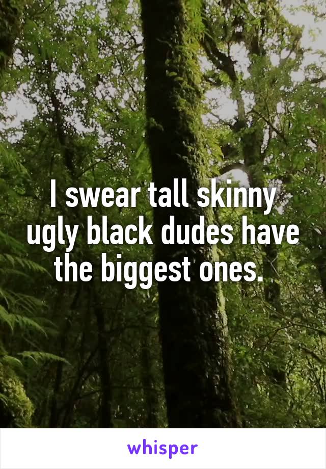 I swear tall skinny ugly black dudes have the biggest ones. 