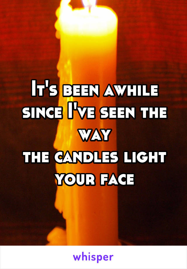 It's been awhile
since I've seen the way
the candles light your face