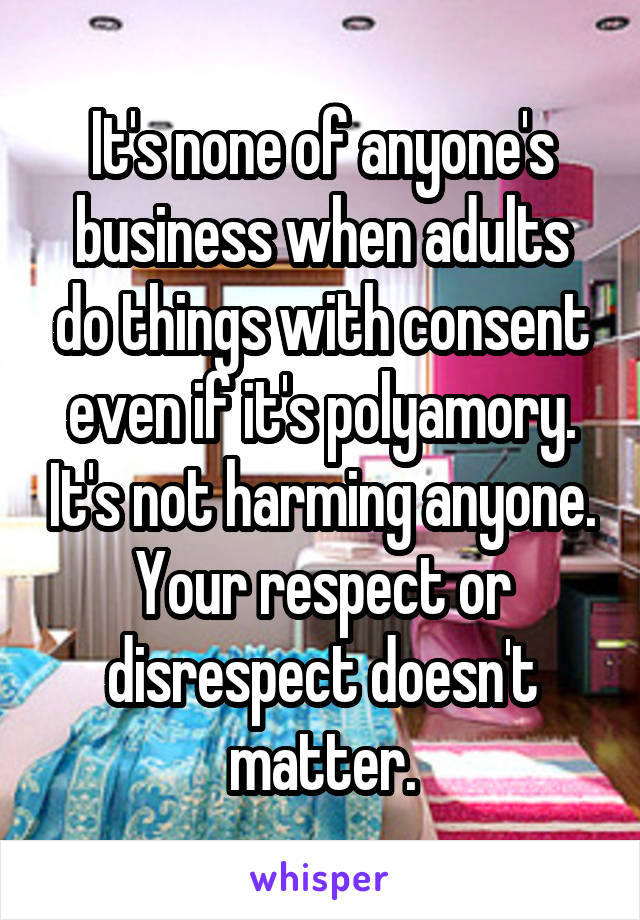 It's none of anyone's business when adults do things with consent even if it's polyamory. It's not harming anyone. Your respect or disrespect doesn't matter.