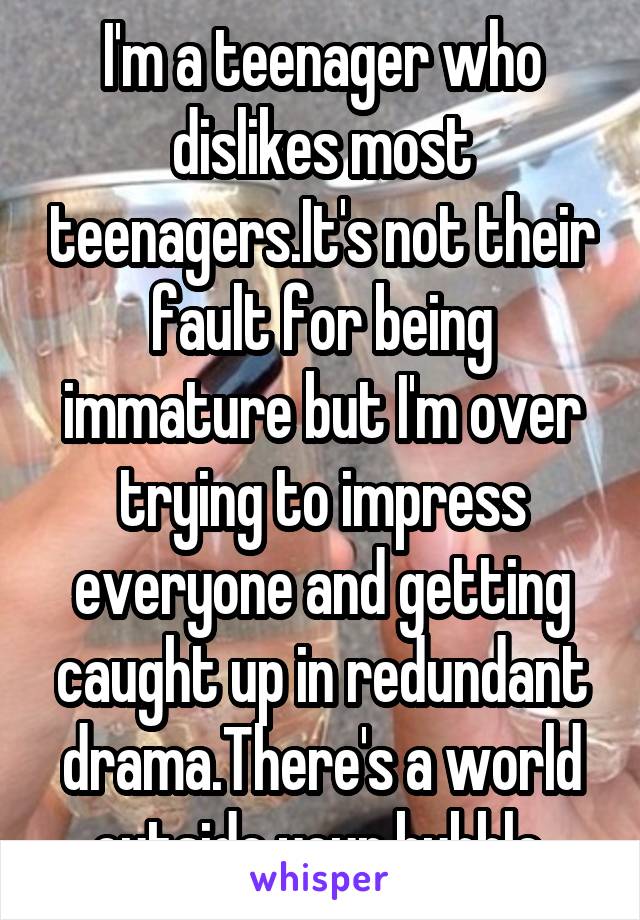I'm a teenager who dislikes most teenagers.It's not their fault for being immature but I'm over trying to impress everyone and getting caught up in redundant drama.There's a world outside your bubble.