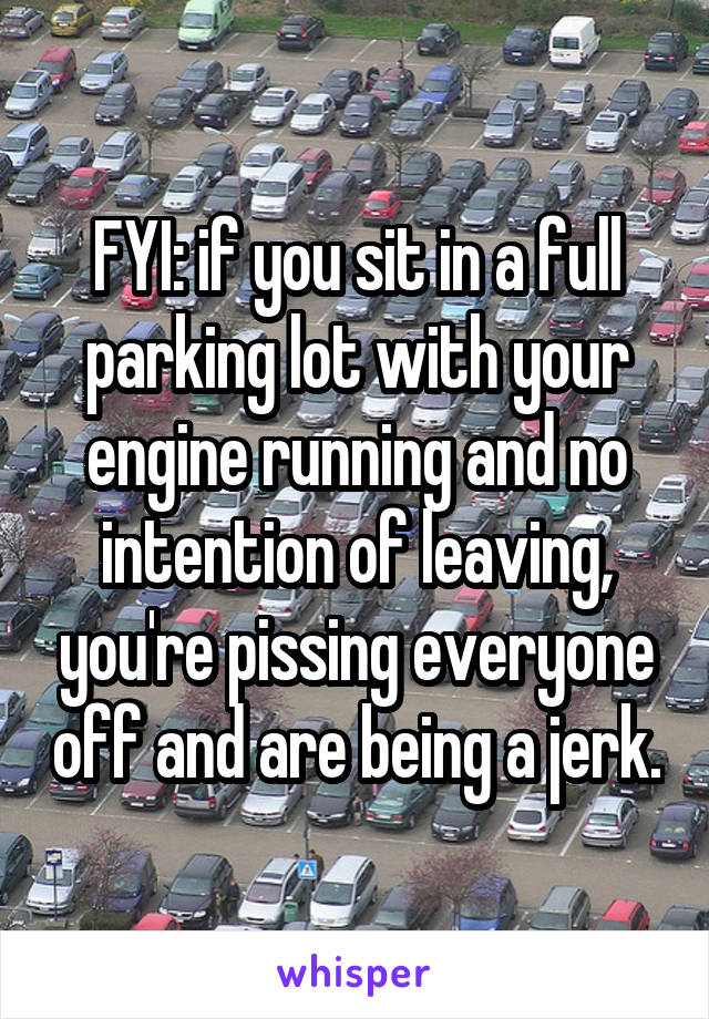 FYI: if you sit in a full parking lot with your engine running and no intention of leaving, you're pissing everyone off and are being a jerk.