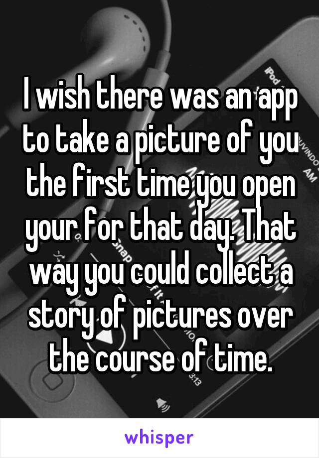 I wish there was an app to take a picture of you the first time you open your for that day. That way you could collect a story of pictures over the course of time.