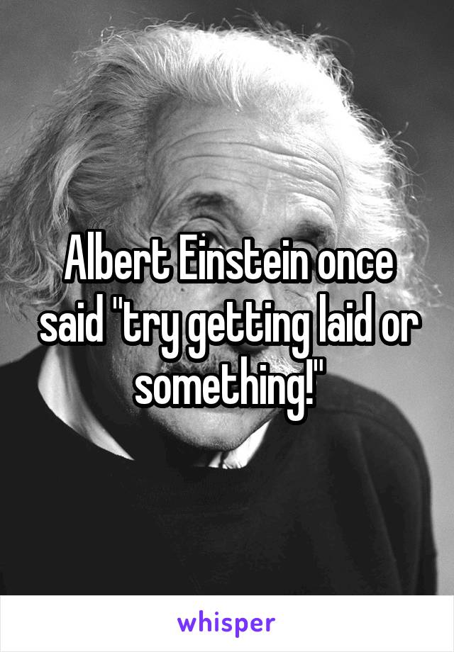 Albert Einstein once said "try getting laid or something!"