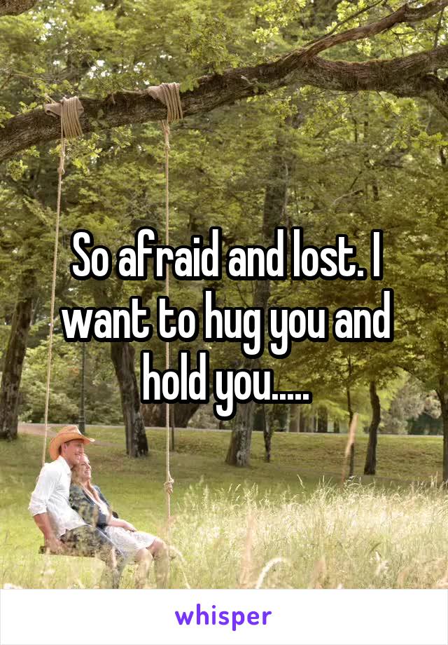 So afraid and lost. I want to hug you and hold you.....