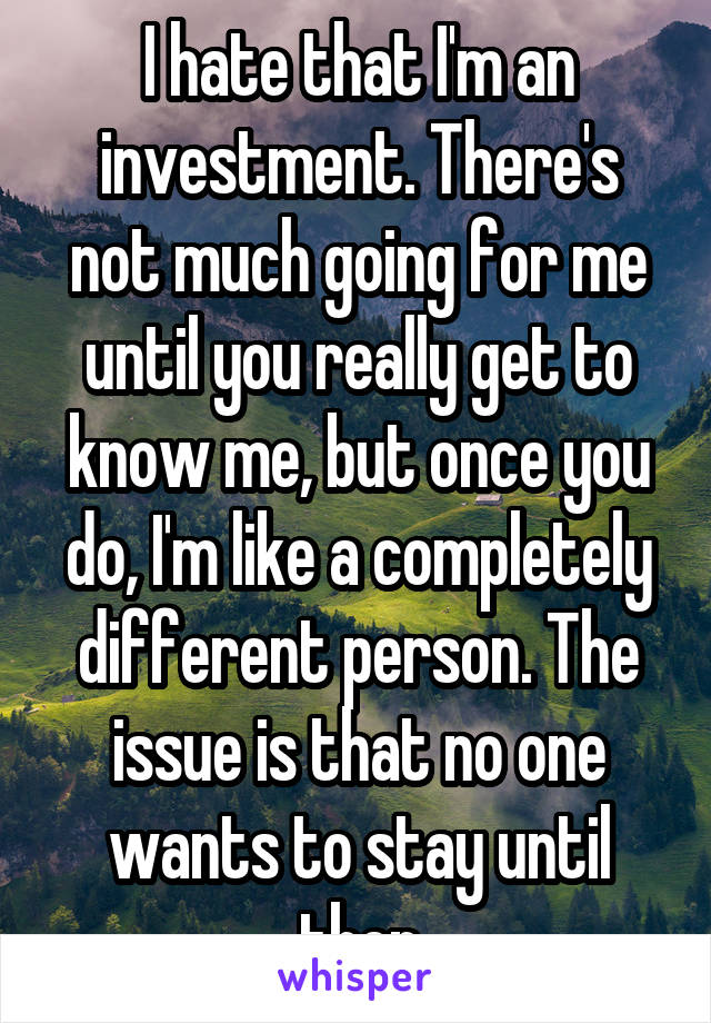 I hate that I'm an investment. There's not much going for me until you really get to know me, but once you do, I'm like a completely different person. The issue is that no one wants to stay until then
