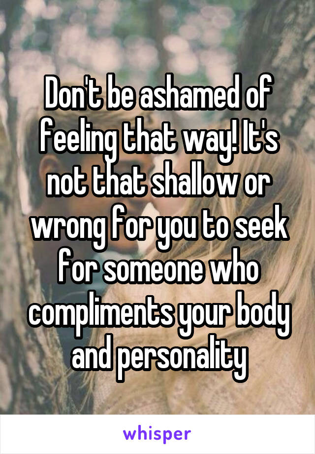Don't be ashamed of feeling that way! It's not that shallow or wrong for you to seek for someone who compliments your body and personality