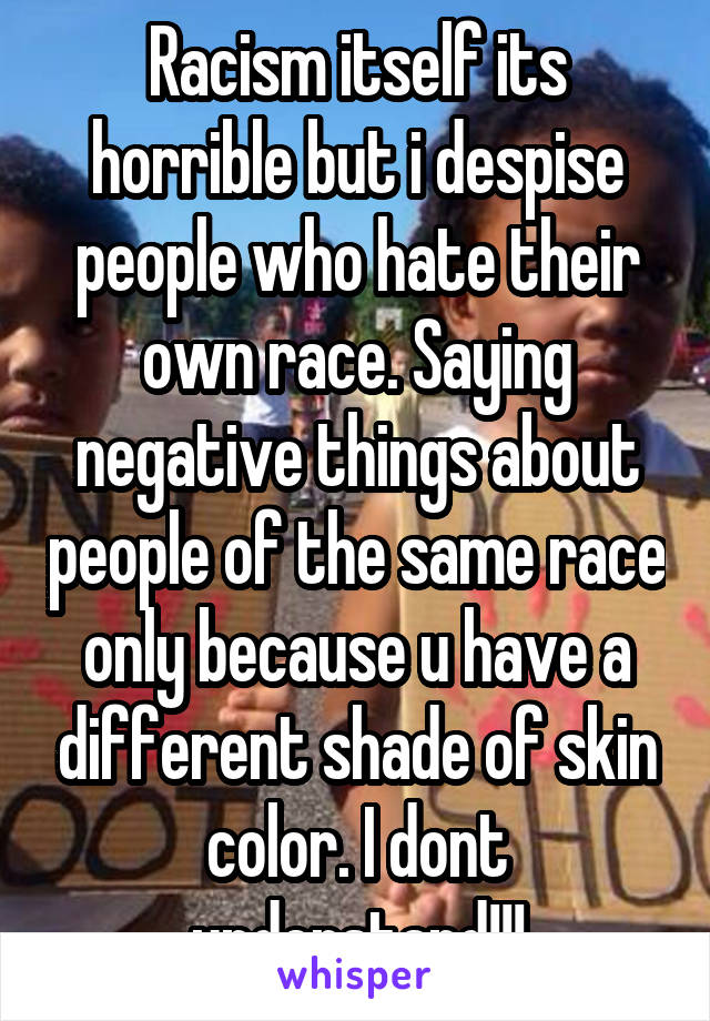 Racism itself its horrible but i despise people who hate their own race. Saying negative things about people of the same race only because u have a different shade of skin color. I dont understand!!!
