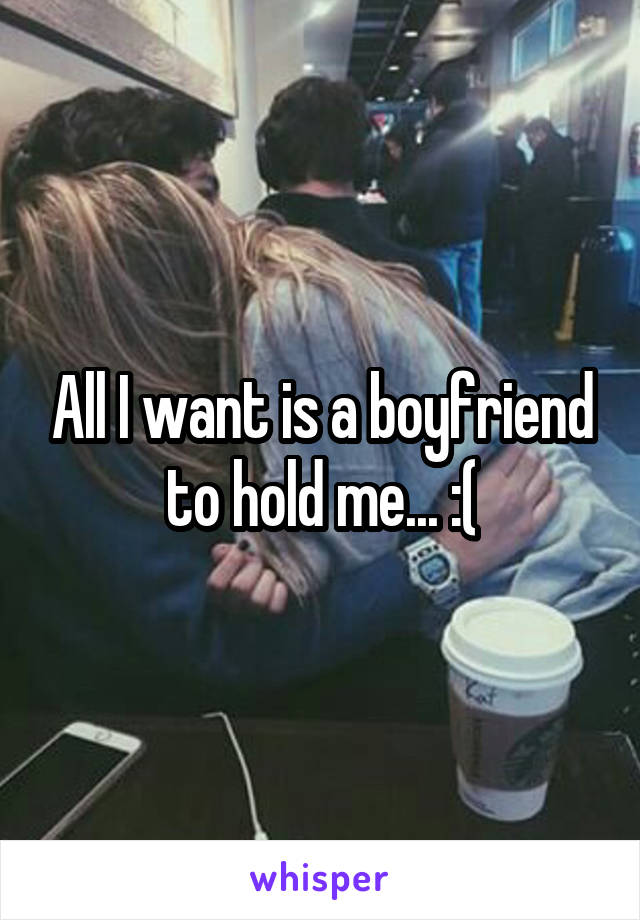 All I want is a boyfriend to hold me... :(