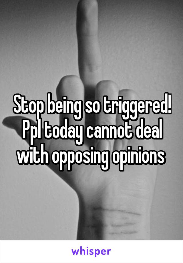 Stop being so triggered! Ppl today cannot deal with opposing opinions 