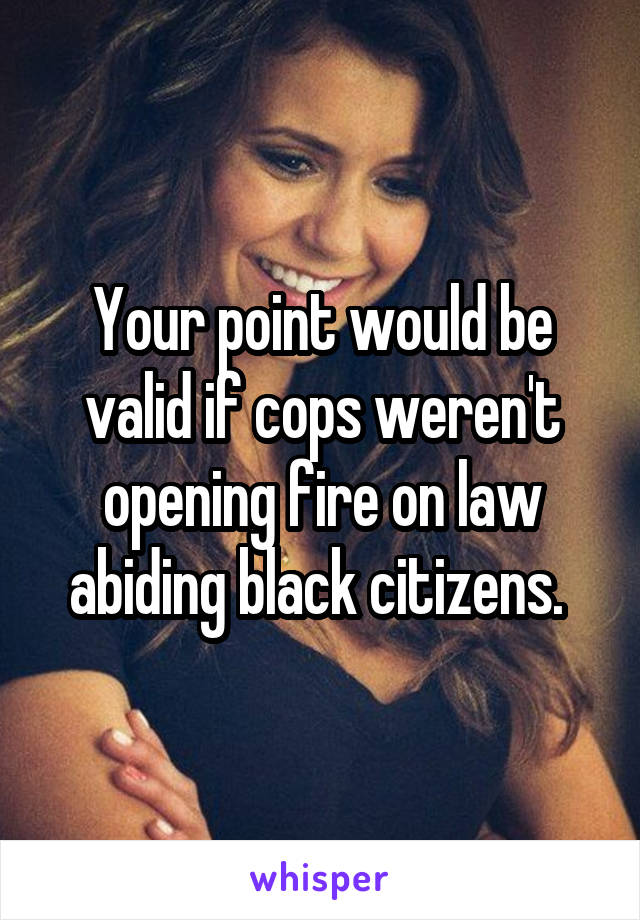 Your point would be valid if cops weren't opening fire on law abiding black citizens. 