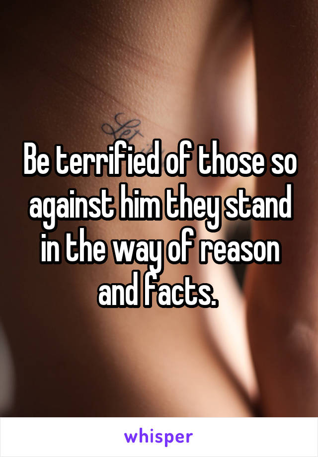 Be terrified of those so against him they stand in the way of reason and facts. 