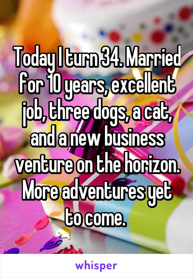 Today I turn 34. Married for 10 years, excellent job, three dogs, a cat, and a new business venture on the horizon. More adventures yet to come. 