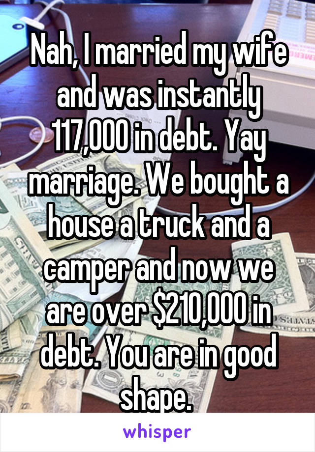 Nah, I married my wife and was instantly 117,000 in debt. Yay marriage. We bought a house a truck and a camper and now we are over $210,000 in debt. You are in good shape. 