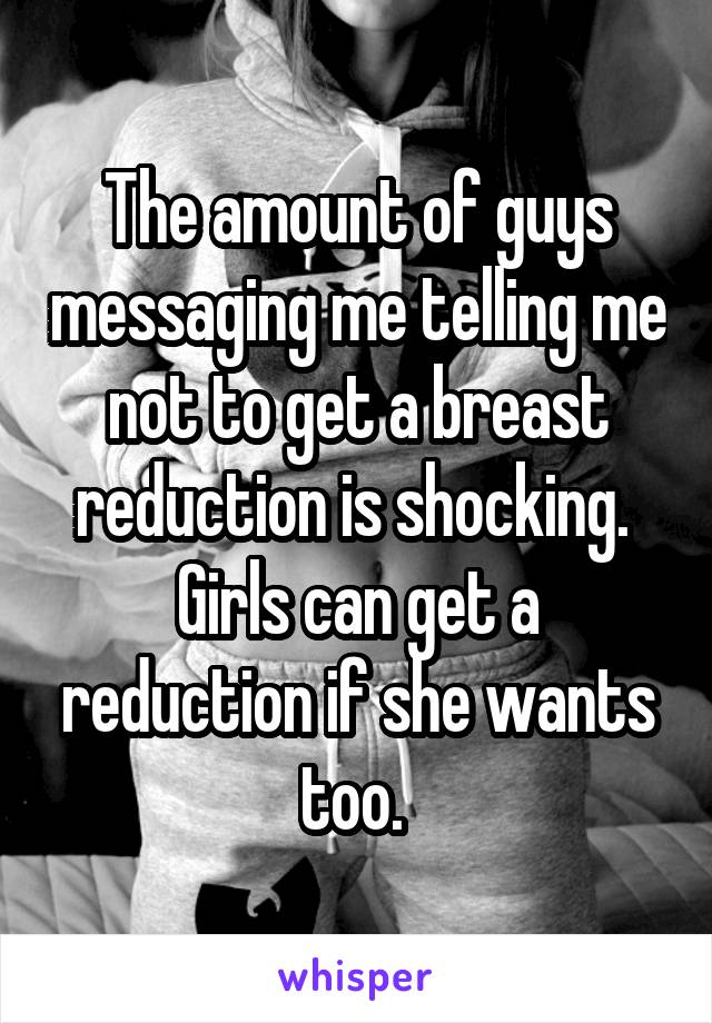 The amount of guys messaging me telling me not to get a breast reduction is shocking. 
Girls can get a reduction if she wants too. 