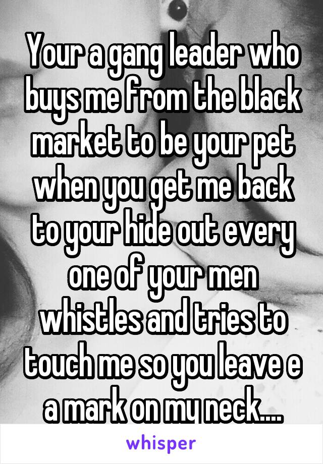 Your a gang leader who buys me from the black market to be your pet when you get me back to your hide out every one of your men whistles and tries to touch me so you leave e a mark on my neck....