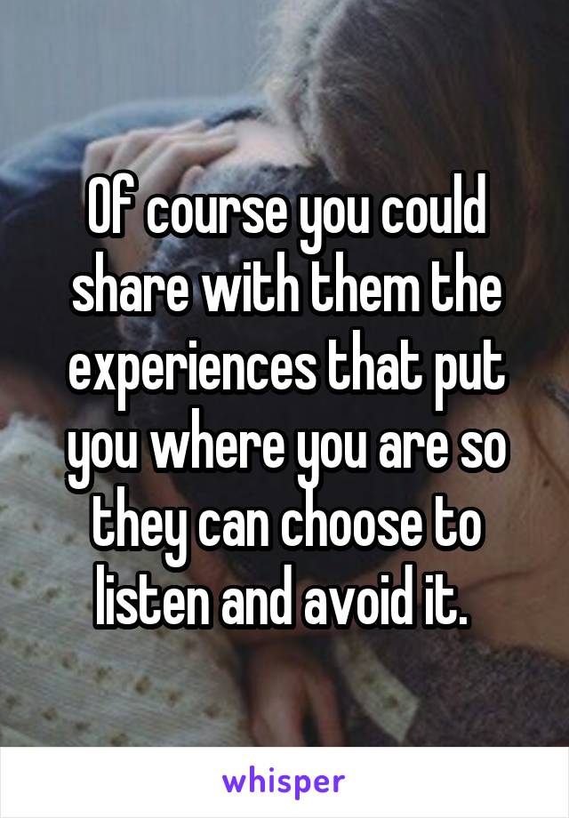 Of course you could share with them the experiences that put you where you are so they can choose to listen and avoid it. 