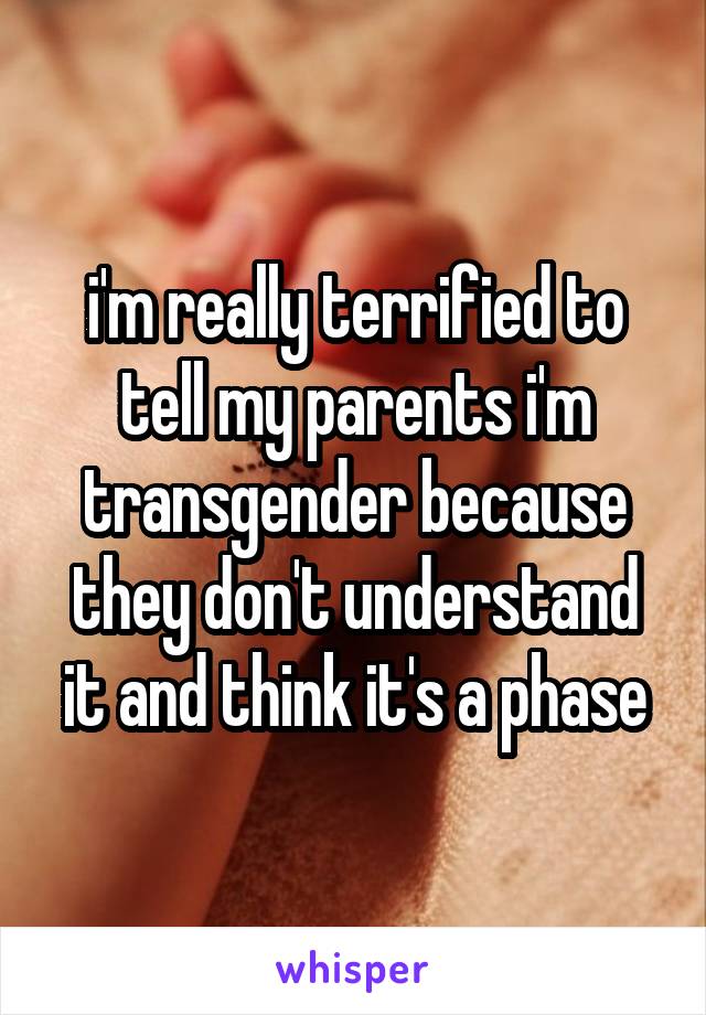 i'm really terrified to tell my parents i'm transgender because they don't understand it and think it's a phase