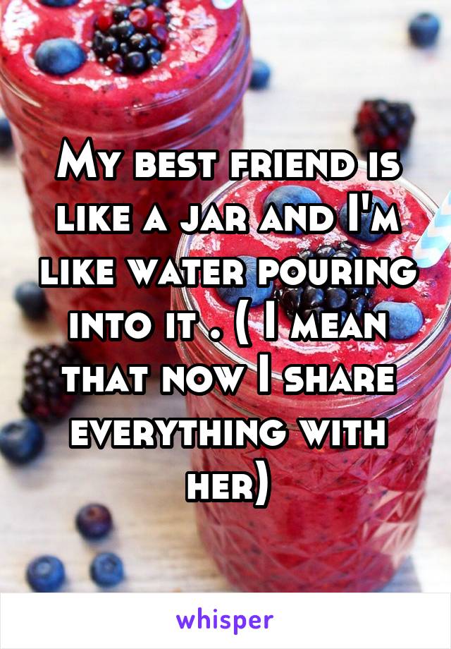 My best friend is like a jar and I'm like water pouring into it . ( I mean that now I share everything with her)